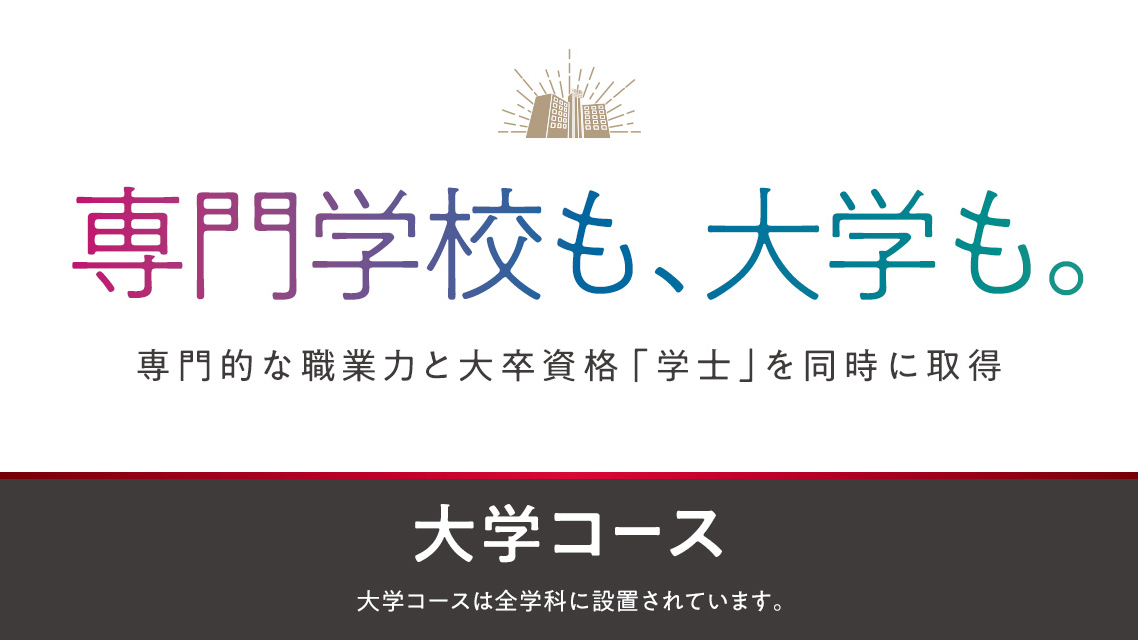専門学校も、大学も。専門的な職業力と大卒資格「学士」を同時に取得 大学コース 大学コースは全学科に設置されています。