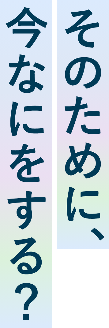 そのために、今なにをする？