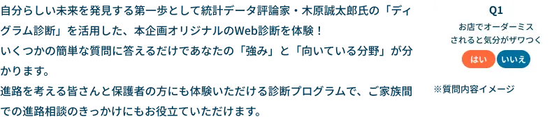 自分らしい未来を発見する第一歩として統計データ評論家・木原誠太郎氏の「ディグラム診断」を活用した、本企画オリジナルのWeb診断を体験！いくつかの簡単な質問に答えるだけであなたの「強み」と「向いている分野」が分かります。進路を考える皆さんと保護者の方にも体験いただける診断プログラムで、ご家族間での進路相談のきっかけにもお役立ていただけます。